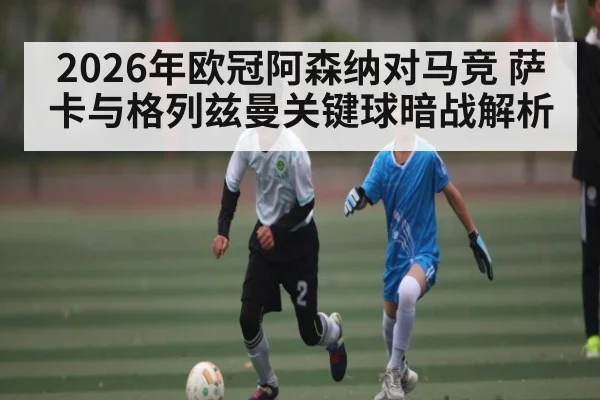 2026年欧冠阿森纳对马竞 萨卡与格列兹曼关键球暗战解析